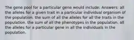 The gene pool for a particular gene would include: Answers: all the alleles for a given trait in a particular individual organism of the population. the sum of all the alleles for all the traits in the population. the sum of all the phenotypes in the population. all the alleles for a particular gene in all the individuals in the population.