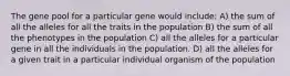 The gene pool for a particular gene would include: A) the sum of all the alleles for all the traits in the population B) the sum of all the phenotypes in the population C) all the alleles for a particular gene in all the individuals in the population. D) all the alleles for a given trait in a particular individual organism of the population