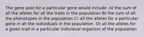 The gene pool for a particular gene would include: A) the sum of all the alleles for all the traits in the population B) the sum of all the phenotypes in the population C) all the alleles for a particular gene in all the individuals in the population. D) all the alleles for a given trait in a particular individual organism of the population