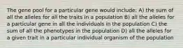 The gene pool for a particular gene would include: A) the sum of all the alleles for all the traits in a population B) all the alleles for a particular gene in all the individuals in the population C) the sum of all the phenotypes in the population D) all the alleles for a given trait in a particular individual organism of the population