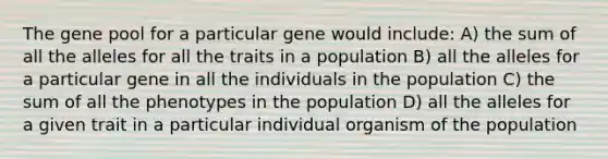 The gene pool for a particular gene would include: A) the sum of all the alleles for all the traits in a population B) all the alleles for a particular gene in all the individuals in the population C) the sum of all the phenotypes in the population D) all the alleles for a given trait in a particular individual organism of the population