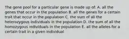 The gene pool for a particular gene is made up of: A. all the genes that occur in the population B. all the genes for a certain trait that occur in the population C. the sum of all the heterozygous individuals in the population D. the sum of all the homozygous individuals in the population E. all the alleles for a certain trait in a given individual