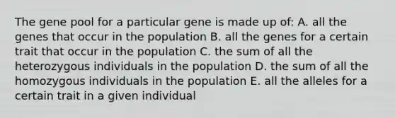 The gene pool for a particular gene is made up of: A. all the genes that occur in the population B. all the genes for a certain trait that occur in the population C. the sum of all the heterozygous individuals in the population D. the sum of all the homozygous individuals in the population E. all the alleles for a certain trait in a given individual