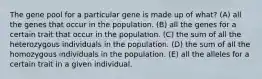 The gene pool for a particular gene is made up of what? (A) all the genes that occur in the population. (B) all the genes for a certain trait that occur in the population. (C) the sum of all the heterozygous individuals in the population. (D) the sum of all the homozygous individuals in the population. (E) all the alleles for a certain trait in a given individual.