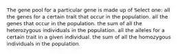 The gene pool for a particular gene is made up of Select one: all the genes for a certain trait that occur in the population. all the genes that occur in the population. the sum of all the heterozygous individuals in the population. all the alleles for a certain trait in a given individual. the sum of all the homozygous individuals in the population.