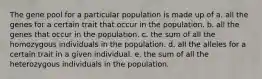 The gene pool for a particular population is made up of a. all the genes for a certain trait that occur in the population. b. all the genes that occur in the population. c. the sum of all the homozygous individuals in the population. d. all the alleles for a certain trait in a given individual. e. the sum of all the heterozygous individuals in the population.