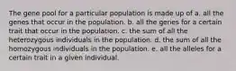 The gene pool for a particular population is made up of a. all the genes that occur in the population. b. all the genes for a certain trait that occur in the population. c. the sum of all the heterozygous individuals in the population. d. the sum of all the homozygous individuals in the population. e. all the alleles for a certain trait in a given individual.