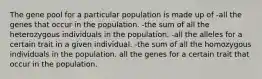 The gene pool for a particular population is made up of -all the genes that occur in the population. -the sum of all the heterozygous individuals in the population. -all the alleles for a certain trait in a given individual. -the sum of all the homozygous individuals in the population. all the genes for a certain trait that occur in the population.