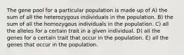 The gene pool for a particular population is made up of A) the sum of all the heterozygous individuals in the population. B) the sum of all the homozygous individuals in the population. C) all the alleles for a certain trait in a given individual. D) all the genes for a certain trait that occur in the population. E) all the genes that occur in the population.