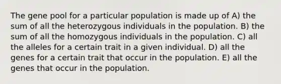 The gene pool for a particular population is made up of A) the sum of all the heterozygous individuals in the population. B) the sum of all the homozygous individuals in the population. C) all the alleles for a certain trait in a given individual. D) all the genes for a certain trait that occur in the population. E) all the genes that occur in the population.