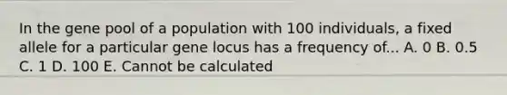 In the gene pool of a population with 100 individuals, a fixed allele for a particular gene locus has a frequency of... A. 0 B. 0.5 C. 1 D. 100 E. Cannot be calculated