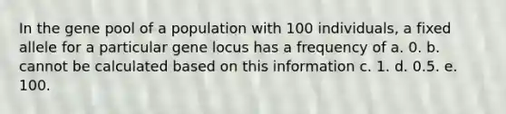 In the gene pool of a population with 100 individuals, a fixed allele for a particular gene locus has a frequency of a. 0. b. cannot be calculated based on this information c. 1. d. 0.5. e. 100.