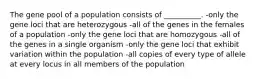 The gene pool of a population consists of __________. -only the gene loci that are heterozygous -all of the genes in the females of a population -only the gene loci that are homozygous -all of the genes in a single organism -only the gene loci that exhibit variation within the population -all copies of every type of allele at every locus in all members of the population