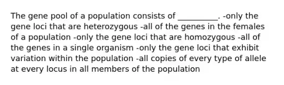 The gene pool of a population consists of __________. -only the gene loci that are heterozygous -all of the genes in the females of a population -only the gene loci that are homozygous -all of the genes in a single organism -only the gene loci that exhibit variation within the population -all copies of every type of allele at every locus in all members of the population