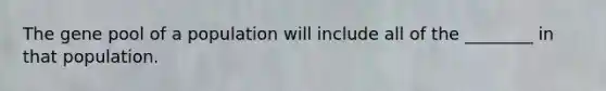 The gene pool of a population will include all of the ________ in that population.