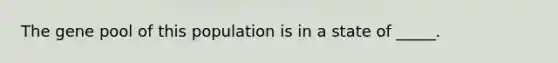 The gene pool of this population is in a state of _____.