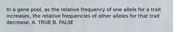 In a gene pool, as the relative frequency of one allele for a trait increases, the relative frequencies of other alleles for that trait decrease. A. TRUE B. FALSE