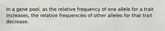 In a gene pool, as the relative frequency of one allele for a trait increases, the relative frequencies of other alleles for that trait decrease.