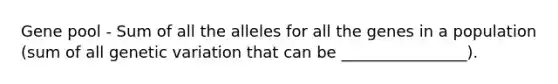 Gene pool - Sum of all the alleles for all the genes in a population (sum of all genetic variation that can be ________________).