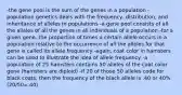 -the gene pool is the sum of the genes in a population -population genetics deals with the frequency, distribution, and inheritance of alleles in populations -a gene pool consists of all the alleles of all the genes in all individuals of a population -for a given gene, the proportion of times a certain allele occurs in a population relative to the occurrence of all the alleles for that gene is called its allele frequency -again, coat color in hamsters can be used to illustrate the idea of allele frequency -a population of 25 hamsters contains 50 alleles of the coat color gene (hamsters are diploid) -if 20 of those 50 alleles code for black coats, then the frequency of the black allele is .40 or 40% (20/50=.40)