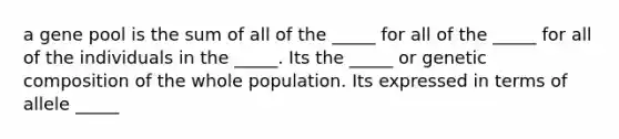 a gene pool is the sum of all of the _____ for all of the _____ for all of the individuals in the _____. Its the _____ or genetic composition of the whole population. Its expressed in terms of allele _____