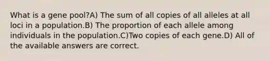 What is a gene pool?A) The sum of all copies of all alleles at all loci in a population.B) The proportion of each allele among individuals in the population.C)Two copies of each gene.D) All of the available answers are correct.