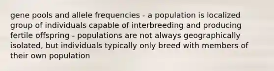 gene pools and allele frequencies - a population is localized group of individuals capable of interbreeding and producing fertile offspring - populations are not always geographically isolated, but individuals typically only breed with members of their own population