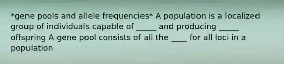 *gene pools and allele frequencies* A population is a localized group of individuals capable of _____ and producing _____ offspring A gene pool consists of all the ____ for all loci in a population