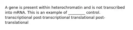 A gene is present within heterochromatin and is not transcribed into mRNA. This is an example of _________ control. transcriptional post-transcriptional translational post-translational