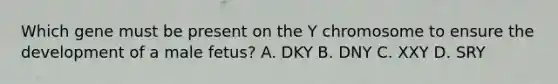 Which gene must be present on the Y chromosome to ensure the development of a male fetus? A. DKY B. DNY C. XXY D. SRY