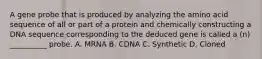 A gene probe that is produced by analyzing the amino acid sequence of all or part of a protein and chemically constructing a DNA sequence corresponding to the deduced gene is called a (n) __________ probe. A. MRNA B. CDNA C. Synthetic D. Cloned