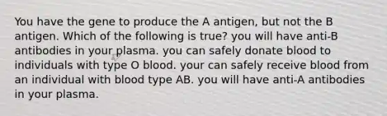 You have the gene to produce the A antigen, but not the B antigen. Which of the following is true? you will have anti-B antibodies in your plasma. you can safely donate blood to individuals with type O blood. your can safely receive blood from an individual with blood type AB. you will have anti-A antibodies in your plasma.