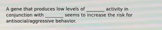 A gene that produces low levels of ________ activity in conjunction with ________ seems to increase the risk for antisocial/aggressive behavior.