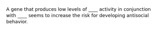 A gene that produces low levels of ____ activity in conjunction with ____ seems to increase the risk for developing antisocial behavior.