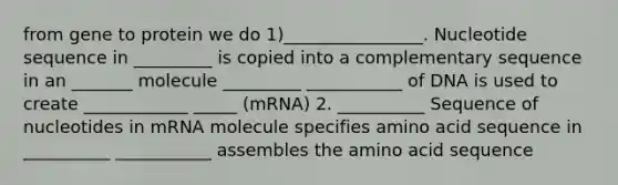 from gene to protein we do 1)________________. Nucleotide sequence in _________ is copied into a complementary sequence in an _______ molecule _________ ___________ of DNA is used to create ____________ _____ (mRNA) 2. __________ Sequence of nucleotides in mRNA molecule specifies amino acid sequence in __________ ___________ assembles the amino acid sequence