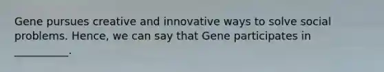 Gene pursues creative and innovative ways to solve social problems. Hence, we can say that Gene participates in __________.