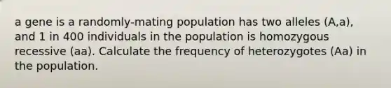 a gene is a randomly-mating population has two alleles (A,a), and 1 in 400 individuals in the population is homozygous recessive (aa). Calculate the frequency of heterozygotes (Aa) in the population.