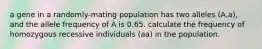 a gene in a randomly-mating population has two alleles (A,a), and the allele frequency of A is 0.65. calculate the frequency of homozygous recessive individuals (aa) in the population.