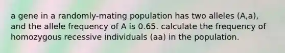 a gene in a randomly-mating population has two alleles (A,a), and the allele frequency of A is 0.65. calculate the frequency of homozygous recessive individuals (aa) in the population.