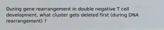 During gene rearrangement in double negative T cell development, what cluster gets deleted first (during DNA rearrangement) ?