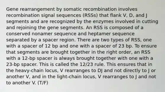 Gene rearrangement by somatic recombination involves recombination signal sequences (RSSs) that flank V, D, and J segments and are recognized by the enzymes involved in cutting and rejoining the gene segments. An RSS is composed of a conserved nonamer sequence and heptamer sequence separated by a spacer region. There are two types of RSS, one with a spacer of 12 bp and one with a spacer of 23 bp. To ensure that segments are brought together in the right order, an RSS with a 12-bp spacer is always brought together with one with a 23-bp spacer. This is called the 12/23 rule. This ensures that in the heavy-chain locus, V rearranges to DJ and not directly to J or another V, and in the light-chain locus, V rearranges to J and not to another V. (T/F)