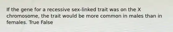 If the gene for a recessive sex-linked trait was on the X chromosome, the trait would be more common in males than in females. True False