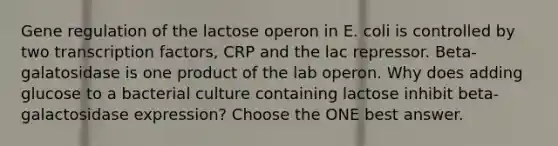 Gene regulation of the lactose operon in E. coli is controlled by two transcription factors, CRP and the lac repressor. Beta-galatosidase is one product of the lab operon. Why does adding glucose to a bacterial culture containing lactose inhibit beta-galactosidase expression? Choose the ONE best answer.