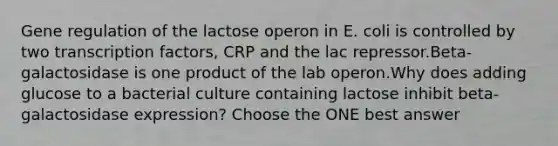 Gene regulation of the lactose operon in E. coli is controlled by two transcription factors, CRP and the lac repressor.Beta-galactosidase is one product of the lab operon.Why does adding glucose to a bacterial culture containing lactose inhibit beta-galactosidase expression? Choose the ONE best answer