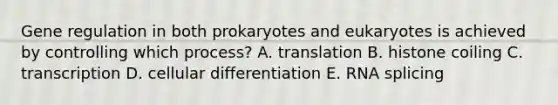 Gene regulation in both prokaryotes and eukaryotes is achieved by controlling which process? A. translation B. histone coiling C. transcription D. cellular differentiation E. RNA splicing