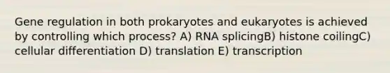 Gene regulation in both prokaryotes and eukaryotes is achieved by controlling which process? A) RNA splicingB) histone coilingC) cellular differentiation D) translation E) transcription