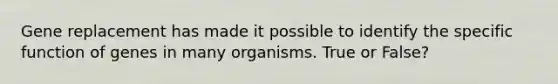 Gene replacement has made it possible to identify the specific function of genes in many organisms. True or False?