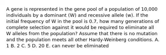 A gene is represented in the gene pool of a population of 10,000 individuals by a dominant (W) and recessive allele (w). If the initial frequency of W in the pool is 0.7, how many generations of complete selection against it would be required to eliminate all W alleles from the population? Assume that there is no mutation and the population meets all other Hardy-Weinberg conditions. A. 1 B. 2 C. 5 D. 20 E. can never be eliminated