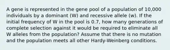 A gene is represented in the gene pool of a population of 10,000 individuals by a dominant (W) and recessive allele (w). If the initial frequency of W in the pool is 0.7, how many generations of complete selection against it would be required to eliminate all W alleles from the population? Assume that there is no mutation and the population meets all other Hardy-Weinberg conditions.