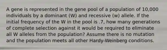 A gene is represented in the gene pool of a population of 10,000 individuals by a dominant (W) and recessive (w) allele. If the initial frequency of the W in the pool is .7, how many generations of complete selection against it would be required to eliminate all W alleles from the population? Assume there is no mutation and the population meets all other Hardy-Weinberg conditions.